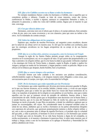 15
LIX. Que a los Cabildos secretos no se llame a todos los hermanos
No siempre mandamos llamar a todos los hermanos a Cabildo, sino a aquellos que se
consideren probos e idóneos. Cuando se trate de cosas mayores, como dar tierras,
conferenciar la Orden, o recibir a alguien, entonces es competente llamarlos a todos, si
almaestre le pareciese; y oídos los votos del Cabildo común, hágase por el maestre lo que
más convenga.
LX. Con que silencio deben orar
Hermanos, conviene orar con el afecto que el alma y el cuerpo pidiesen, bien sentados
o bien de pie, pero con suma reverencia y no con clamores, para que unos no turben a los
otros. Así lo mandados de común consejo.
LXI. Sobre las obligaciones de los sargentos
Supimos que, muchos de muchas Provincias, así sargentos como escuderos, desean
por la salud de sus almas servir en nuestra casa. Es útil que los recibáis con confianza, para
que los enemigos envidiosos no los hagan arrepentirse de su coraje ni de sus buenos
propósitos.
LXII. Que no se reciban niños, mientras son pequeños, entre los hermanos del Temple
Aunque la regla de los Santos Padres permite acoger niños en la congregación,
nosotros no lo aconsejamos; así, no os carguéis de tales. El que quiera dar perpetuamente a su
hijo o pariente a la religión militar, que lo críe hasta la edad en que pueda virilmente expulsar
a los enemigos de Cristo de Tierra Santa; y después, según la Regla, el padre o padres los
traigan y pongan en medio de los hermanos, y hagan patente a todos su petición. Mejor es no
ofrecer en la infancia que después, hecho hombre, huir a la primera.
LXIII. Que se venere siempre a los ancianos
Conviene honrar con todo cuidado a los ancianos con piadosa consideración,
sobrellevándolos según su flaqueza, y de ninguna manera estén obligados a estas cosas, que
son necesarias para el cuerpo, con rigor, salvo la autoridad de la Regla.
LXIV. De los hermanos que están repartidos por las Provincias
Los hermanos que están repartidos por diversas provincias procuren guardar la Regla,
en lo que sus fuerzas alcancen, en la comida, bebida y demás cosas, y vivan sin que tengan
que corregirles, para que a todos los que desde fuera los viesen den buen testimonio de su
vida y no manchen el propósito de la religión ni con palabras ni con hechos, sino que a todos
aquellos con los que se juntasen sirvan de ejemplo de sabiduría, buenas obras y buen
conocimiento de todo. Donde quiera que se hospedasen sean decorosos con la buena fama; y
si puede hacerse, que en la casa del huésped no falte de noche luz, para que el tenebroso
Enemigo no incite al pecado, lo que Dios no permita; y donde los caballeros supiesen que se
juntan no excomulgados, allí vayan. No considerando tanto la temporal utilidad como la
salud de sus almas, alabamos que se reciba a hermanos en las partes ultramarinas dirigidos
con esperanza de salvación, que quisiesen perpetuamente juntarse a dicha religión militar; y
así, uno u otro se presenten ante el obispo de aquella Provincia y el prelado oiga la voluntad
del que pide, y oída su petición, el hermano lo envíe al maestre y a los hermanos que asisten
en el Templo que está en Jerusalén. Si su vida fuese honesta y digna de tal compañía, se
reciba secretamente, si al maestre o hermanos le pareciese bien: si entre tanto muriese, por el
trabajo y fatiga, como a uno de los hermanos se le aplique el beneficio y fraternidad de los
pobres caballeros de Cristo.
 