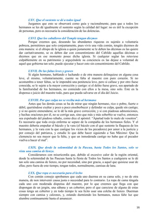 16
LXV. Que el sustento se dé a todos igual
Juzgamos que esto se observará como guía y racionalmente, para que a todos los
hermanos se les dé igualmente el sustento según la calidad del lugar: no es útil la excepción
de personas, pero es necesaria la consideración de las dolencias.
LXVI. Que los caballeros del Temple tengan diezmos
Porque creemos que, deseando las abundantes riquezas os sujetáis a voluntaria
pobreza, permitimos que solo conjuntamente, pues vivís una vida común, tengáis diezmos de
esta manera: si el obispo de la iglesia a quien justamente se le deben las décimas os las quiere
dar caritativamente, se os deben dar con consentimiento del Cabildo aquellas décimas o
diezmos que en ese momento posee dicha iglesia. Si cualquier seglar las retuviese
culpablemente en su patrimonio y arguyéndole su conciencia os las dejase a voluntad de
aquel que gobierna tan solo, puede ejecutar y hacer esto sin consentimiento del Cabildo.
LXVII. De las faltas leves y graves
Si algún hermano, hablando o luchando o de otra manera delinquiese en alguna cosa
leve, el mismo, voluntariamente, cuente su falta al maestre con puro corazón. Si no
acostumbra a tener faltas, se le impondrá una penitencia leve, pero si callase y por otro fuese
conocida, se le sujete a la mayor corrección y castigo: si el delito fuese grave, sea apartado de
la familiaridad de los hermanos, no comiendo con ellos a la mesa, sino solo. Este en la
dispensa o juicio del maestre todo, para que pueda salvarse en el día del Juicio.
LXVIII. Por que culpa no se reciba más al hermano
Antes que las demás cosas se ha de mirar que ningún hermano, rico o pobre, fuerte o
débil, queriéndose exaltar y poco a poco ensoberbecer y defender su culpa, quede sin castigo;
y si no quiere enmendarse, se le dé la más grave corrección; y si con piadosas admoniciones,
y hechas oraciones por él, no se corrige aun, sino que más y más soberbio se vuelve, entonces
sea expulsado del piadoso rebaño, como dice el apóstol: “Apartad todo lo malo de vosotros”.
Es necesario que toda oveja enferma se separe de la compañía de los hermanos fieles. Y el
maestre debería empuñar el báculo y la vara (el báculo con el que sustente la flaqueza de los
hermanos, y la vara con la que castigue los vicios de los pecadores) por amor a la justicia y
por consejo del patriarca, y estudie lo que debe hacer siguiendo a San Máximo: Que la
clemencia no sea mayor que la falta, y que un inmoderada castigo no haba que el pecador
vuelva a hacer el mal”.
LXIX. Que desde la solemnidad de la Pascua, hasta Todos los Santos, solo se
vista una camisa de lienzo.
Consideramos con misericordia que, debido al excesivo calor de la región oriental,
desde la solemnidad de las Pascuas hasta la fiesta de Todos los Santos a cualquiera se le dé
tan solo una camisa de lienzo, no por necesidad, sino por gracia, a aquel que quisiese usar de
ellas; pero fuera de este tiempo, tengan todos, normalmente, camisas de lana.
LXX. Que ropa es necesaria para el lecho
Con común consejo aprobamos que cada uno duerma en su cama solo, y no de otra
manera, de non intervenir causa justa o necesidad para lo contrario. La ropa de cama téngala
cada uno con moderada dispensa del maestre, por lo que creemos que llega con que
dispongan de un jergón, una sábana y un cobertor; pero el que careciese de alguna de estas
cosas tenga un cobertor y en todo tiempo le sea lícito usar una colcha de lienzo. Duerman
siempre con camisa y calzones, y, estando durmiendo los hermanos, nunca falte luz que
alumbre continuamente hasta el amanecer.
 
