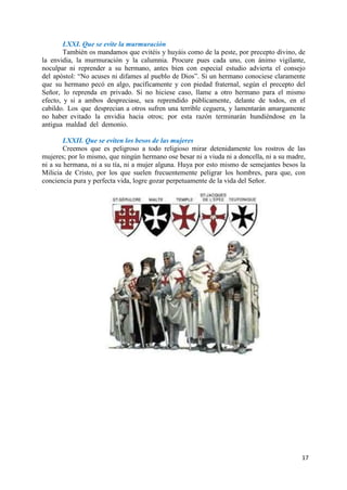 17
LXXI. Que se evite la murmuración
También os mandamos que evitéis y huyáis como de la peste, por precepto divino, de
la envidia, la murmuración y la calumnia. Procure pues cada uno, con ánimo vigilante,
noculpar ni reprender a su hermano, antes bien con especial estudio advierta el consejo
del apóstol: “No acuses ni difames al pueblo de Dios”. Si un hermano conociese claramente
que su hermano pecó en algo, pacíficamente y con piedad fraternal, según el precepto del
Señor, lo reprenda en privado. Si no hiciese caso, llame a otro hermano para el mismo
efecto, y si a ambos despreciase, sea reprendido públicamente, delante de todos, en el
cabildo. Los que desprecian a otros sufren una terrible ceguera, y lamentarán amargamente
no haber evitado la envidia hacia otros; por esta razón terminarán hundiéndose en la
antigua maldad del demonio.
LXXII. Que se eviten los besos de las mujeres
Creemos que es peligroso a todo religioso mirar detenidamente los rostros de las
mujeres; por lo mismo, que ningún hermano ose besar ni a viuda ni a doncella, ni a su madre,
ni a su hermana, ni a su tía, ni a mujer alguna. Huya por esto mismo de semejantes besos la
Milicia de Cristo, por los que suelen frecuentemente peligrar los hombres, para que, con
conciencia pura y perfecta vida, logre gozar perpetuamente de la vida del Señor.
 