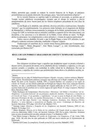 4
Orden, permitirá que, cuando se redacte la versión francesa de la Regla, el patriarca
jerosolimitano ya no pueda intervenir. Se consigue, pues, “una total autonomía religiosa”7
.
En la versión francesa se suprime todo lo referente al noviciado, se permite que el
Temple reclute caballeros excomulgados, siempre que el obispo lo autorice y previo
arrepentimiento de éstos: buena parte de los futuros templarios procederán de esta clase de
caballeros.
A esta Regla se le añadirán, más adelante, diversos artículos o explicaciones, llamados
“retraits”, que la complementarán. Los primeros están fechados en el magisterio de Beltrán
de Blanquefort, y definen minuciosamente la jerarquía de la Orden; posteriormente, en 1230,
y luego en 1260, se incluirán nuevos artículos, referidos a aspectos de la vida conventual, a la
disciplina, a las sanciones o a la admisión en la Orden. Como afirma un autor, “la Regla
define los principios: los complementos y otros artículos [...] tratan de aspectos particulares8
.
Tantos nuevos añadidos llevarán a que la Regla llegue a tener 678 artículos, lo que
obligará a redactar versiones reducidas, traducidas a lenguas vulgares.
Traducciones al castellano de la versión latina fueron publicadas por Campomanes9
,
Santiago López10
, Mateo Bruguera11
, José María Luengo12
, y, más recientemente, muy
extractada, por Ramiro Gil13
.
REGLA DE LOS POBRES CABALLEROS DE CRISTO Y TEMPLO DE SALOMÓN
Preámbulo
Nos dirigimos en primer lugar a aquellos que desprecian seguir su propia voluntad y
desean servir, con pureza de ánimo, en la caballería del rey verdadero y supremo, y a los que
quieren cumplir, y cumplen, con asiduidad, la noble virtud de la obediencia. Por eso os
aconsejamos, a aquellos de vosotros que pertenecisteis hasta ahora a la caballería secular, en
7
Íbidem.
8
Demurguer, op. cit., pág. 67; Rafael García-Guijarro: Papado, cruzadas y órdenes militares, Madrid,
1995, passim. Recientemente pudimos conseguir tres ediciones de la Regla completa: J. M. Upton-
Ward: The Rule of the Templars, Suffolk, 1997, y Laurent Dailliez: Les templiers et les regles de
l´Ordre du Temple, en una edición publicada en Portugal por Ediçoes New Face, colección Scienses
Secrétes, sin año, y posiblemente fotocopiada del original publicado en Niza en 1977, y la muy
reciente traducción al castellano de la versión inglesa de Upton-Ward: El código templario, Martínez
Roca, Barcelona, 2000.
9
Pedro Rodríguez de Campomanes: Dissertaciones / Historicas / del Orden, y Cavalleria / de los
Templarios / o resumen historial / de sus principios, fundación, instituto, / Progressos, y extinción en
el Concilio de Viena / Y un apendice, o suplemento, / en que se pone la Regla de esta Orden, / y
diferentes Privilegios de ella, con muchas Dissertaciones, y / Notas, tocantes no solo a esta Orden,
sino a las de San Juan, Teutóni / cos, Santiago, Calatrava, Alcantara, Avis, Montesa, Christo,
Monfrac, / y otras Iglesias, y monasterios de España, con varios / Cathalogos de Maestres, ed.
facsímil, Barcelona, 1975, págs: 165-189 (1ª ed., Madrid, 1747)
10
Santiago López: Historia y Tragedia de los Templarios, ed. facsímil, Valencia, 1989 (1ª ed.,
Madrid, 1813), págs. 5-31.
11
Mateo Bruguera: Historia de la Orden de los caballeros del Temple desde su origen hasta su
extinción, [Barcelona, 1889], 3 vols., ed. facsímil, Valencia, 1995. Por su parte, Ediciones Alcántara
tiene en curso de publicación esta obra, saliendo el tomo 1º en Madrid en 1999.
12
José María Luengo y Martínez: El castillo de Ponferrada y los Templarios, 2ª ed., León, 1980,
págs. 39-56. De esta obra ha sido publicada en 1999 una nueva edición por el Ayuntamiento de
Ponferrada.
13
Ramiro Gil Coma: Lo templario. Estado actual de la cuestión, Sabadell, 1993.
 