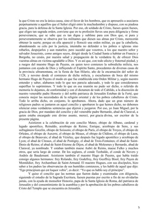 5
la que Cristo no era la única causa, sino el favor de los hombres, que os apresuréis a asociaros
perpetuamente a aquéllos que el Señor eligió entre la muchedumbre y dispuso, con su piadosa
gracia, para la defensa de la Santa Iglesia. Por eso, oh soldado de Cristo, fueses quien fueses,
que eliges tan sagrada orden, conviene que en tu profesión lleves una pura diligencia y firme
perseverancia, que se sabe que es tan digna y sublime para con Dios que, si pura y
perseverantemente se observa por los militantes que diesen sus almas por Cristo, merecerán
obtener la suerte; porque en ella apareció y floreció una orden militar, ya que la caballería,
abandonando su celo por la justicia, intentaba no defender a los pobres o iglesias sino
robarlos, despojarlos y aun matarlos; pero sucedió que vosotros, a los que nuestro señor y
salvador Jesucristo, como amigos suyos, dirigió desde la Ciudad Santa a habitar en Francia y
Borgoña, no cesáis, por nuestra salud y propagación de la verdadera fe, de ofrecer Dios
vuestras almas en víctima agradable a Dios. Y es así que, con todo afecto y fraternal piedad, y
a ruegos del maestre Hugo de Payens, en quien tuvo comienzo la sobredicha milicia, nos
juntamos con ayuda de Dios y influyendo el Espíritu Santo, procedentes de diversas casas de
la provincia ultramontana, en la fiesta de San Hilario, año de la encarnación del señor de
1128, y noveno desde el comienzo de dicha milicia, y escuchamos de boca del mismo
hermano Hugo de Payens el modo en que fue establecida esta Orden Militar y, según nuestro
entender y saber, alabamos todo lo que nos parecía adecuado, y todo lo que consideramos
superfluo lo suprimimos. Y todo lo que en esa reunión no pudo ser dicho, o referido de
memoria lo dejamos, de conformidad y con el dictamen de todo el Cabildo, a la discreción de
nuestro venerable padre Honorio y del noble patriarca de Jerusalén Esteban de la Ferté, que
conocía mejor las necesidades de la religión oriental y de los pobres caballeros de Cristo.
Todo lo arriba dicho, en conjunto, lo aprobamos. Ahora, dado que un gran número de
religiosos padres se juntaron en aquel concilio y aprobaron lo que hemos dicho, no debemos
silenciar estas verdaderas sentencias que dijeron y juzgaron. Por eso, yo Juan Miguel, por la
gracia de Dios, por mandato del concilio y del venerable padre Bernardo, abad de Claraval, a
quien estaba encargado este divino asunto, merecí, por gracia divina, ser escritor de la
presente página.
Asistieron a la celebración de este concilio Mateo, obispo de Albano, cardenal y
legado apostólico, Reinaldo, arzobispo de Reims; Enrique, arzobispo de Sens, y sus
sufragáneos Gocelin, obispo de Soissons; el obispo de París, el obispo de Troyes, el obispo de
Orleáns, el obispo de Auxerre, el obispo de Meaux, el obispo de Châlons, el obispo de Laon,
el obispo de Beauvais; el abad de Vézelay, que después fue legado apostólico y arzobispo de
Lyon; el abad de Citeaux, el abad de Pontigny, el abad de Trois-Fontaines; el abad de Saint-
Denis de Reims; el abad de Saint-Etienne de Dijon, el abad de Molesmes y Bernardo, abad de
Claraval, ya nombrado. Y estaban también maese Aubri de Reims, maese Fulko y muchos
otros, que sería largo de contar. De los seglares, el conde Teobaldo, el conde de Nevers y
Andrés de Baudemant. Asistieron también el maestre Hugo de Payens, que había traido
consigo algunos hermanos: frey Rolando, frey Godefroy, frey Geoffroy Bisol, frey Payen de
Montdidier, frey Archambaut de Saint-Armand. El maestre Hugues, con sus discípulos, hizo
saber a los padres las observancias de sus humildes comienzos, y les habló de aquel que dijo:
“Ego principium qui est loquor vobis”, es decir: “Yo que os hablo soy el principio”.
Y quiso el concilio que las normas que fueron dadas y examinadas con diligencia,
siguiendo el estudio de la Sagrada Escritura, fuesen puestas por escrito a fin de no olvidarlas
jamás, con la ayuda de monseñor Honorio, papa de la Santa Iglesia de Roma, del patriarca de
Jerusalén y del consentimiento de la asamblea y por la aprobación de los pobres caballeros de
Cristo del Templo que se encuentra en Jerusalén.
 