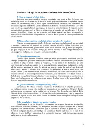 6
Comienza la Regla de los pobres caballeros de la Santa Ciudad
I. Cómo se ha de oír el oficio divino.
Vosotros, que renunciasteis a vuestras voluntades para servir al Rey Soberano con
caballos y armas, por la salvación de vuestras almas, procurareis siempre, con piadoso y puro
afecto, oír los maitines y todo el oficio según las observancias canónicas y las costumbres de
los doctos regulares de la Santa Ciudad de Jerusalén. Por eso, venerables hermanos, Dios está
con vosotros, porque habiendo despreciado al mundo y a los tormentos de vuestro cuerpo
prometisteis tener, por amor a Dios, en poca estima al mundo; así, saciados con el divino
manjar, instruidos y firmes en los preceptos del Señor, después de haber consumado y
concluido el misterio divino, ninguno tema la muerte. Estad prestos a vencer para llevar la
divina corona.
II.Si no pudiesen asistir a oír el oficio divino, que digan las oraciones
Si algún hermano, por necesidades de la casa o de la cristiandad oriental, que sucederá
a menudo, a causa de tal ausencia no pudiese escuchar el oficio divino, debe rezar por
maitines trece padrenuestros, por cada una de las horas menores siete, y nueve por vísperas,
ya que, ocupados en tan saludable trabajo, no pueden acudir a la hora competente al oficio
divino; pero si pudiesen, que lo hagan a las horas señaladas.
III.De los hermanos muertos
Cuando algún hermano falleciese, cosa que nadie puede evitar, mandamos que los
clérigos y capellanes que servís a Dios sumo sacerdote ofrezcáis caritativamente y con pureza
de ánimo el oficio y misa solemne a Jesucristo, por su alma; y los hermanos que allí
estuvieseis pernoctando en oración por el alma del difunto, rezareis cien padrenuestros hasta
el día séptimo, contando a partir del día de su muerte ¡quien lo supiera! con fraternal
observancia, porque el número siete es número de perfección. Y aun os suplicamos, con
divina caridad, y os mandamos con autoridad pastoral que, así como cada día se le daba a
nuestro hermano lo necesario para comer y sustentarse, que esto mismo se le dé en comida y
bebida a un pobre, hasta los cuarenta días. Todas las demás oblaciones que se acostumbran a
hacer por los hermanos, así en la muerte de alguno de ellos como en las solemnidades de
Pascua, las prohibimos totalmente.
IV.Que los capellanes solo tengan comida y vestido
La totalidad del cabildo común os ordena que deis toda clase de ofrendas y limosnas,
de cualquier manera en que éstas puedan ser entregadas, a los capellanes, clérigos y demás
religiosos que permanecen en la caridad por un término fijo. Según la autoridad de Dios
Nuestro Señor, aquellos que sirven a la Iglesia sólo pueden tener comida y ropa, y no pueden
atreverse a aspirar a nada más salvo cuando el maestre desee entregarles cualquier cosa
impulsado por la caridad.
V. De los caballeros difuntos que asisten con ellos
Aquellos que sirven por devoción y permanecen con vosotros durante un término fijo
son caballeros de la casa de Dios y del Templo de Salomón; así pues, movidos por la piedad
rogamos y en última instancia ordenamos que, si durante su estancia el poder de Dios se
llevara a cualquiera de ellos, un mendigo sea alimentado durante siete días por el bien de su
alma por el amor de Dios y en nombre de la compasión fraterna, y cada hermano de esa casa
debería rezar treinta padrenuestros.
 