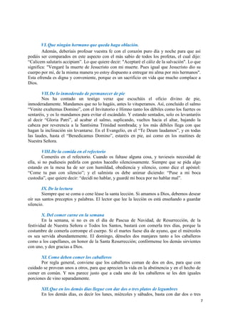 7
VI.Que ningún hermano que queda haga oblación.
Además, deberíais profesar vuestra fe con el corazón puro día y noche para que así
podáis ser comparados en este aspecto con el más sabio de todos los profetas, el cual dijo:
“Calicem salutaris accipiam”. Lo que quiere decir: "Aceptaré el cáliz de la salvación". Lo que
significa: "Vengaré la muerte de Jesucristo con mi muerte. Pues igual que Jesucristo dio su
cuerpo por mí, de la misma manera yo estoy dispuesto a entregar mi alma por mis hermanos".
Esta ofrenda es digna y conveniente, porque es un sacrificio en vida que mucho complace a
Dios.
VII.De lo inmoderado de permanecer de pie
Nos ha contado un testigo veraz que escucháis el oficio divino de pie,
inmoderadamente. Mandamos que no lo hagáis, antes lo vituperamos. Así, concluido el salmo
“Venite exultemus Domino”, con el Invitatorio e Himno tanto los débiles como los fuertes os
sentaréis, y os lo mandamos para evitar el escándalo. Y estando sentados, solo os levantaréis
al decir “Gloria Patri”, al acabar el salmo, suplicando, vueltos hacia el altar, bajando la
cabeza por reverencia a la Santísima Trinidad nombrada; y los más débiles llega con que
hagan la inclinación sin levantarse. En el Evangelio, en el “Te Deum laudamos”, y en todas
las laudes, hasta el “Benedicamus Domino”, estaréis en pie, así como en los maitines de
Nuestra Señora.
VIII.De la comida en el refectorio
Comeréis en el refectorio. Cuando os faltase alguna cosa, y tuvieseis necesidad de
ella, si no pudieseis pedirla con gestos hacedlo silenciosamente. Siempre que se pida algo
estando en la mesa ha de ser con humildad, obediencia y silencio, como dice el apóstol:
“Come tu pan con silencio”; y el salmista os debe animar diciendo: “Puse a mi boca
custodia”, que quiere decir: “decidí no hablar, y guardé mi boca por no hablar mal”.
IX.De la lectura
Siempre que se coma o cene léase la santa lección. Si amamos a Dios, debemos desear
oír sus santos preceptos y palabras. El lector que lee la lección os está enseñando a guardar
silencio.
X. Del comer carne en la semana
En la semana, si no es en el día de Pascua de Navidad, de Resurrección, de la
festividad de Nuestra Señora o Todos los Santos, bastará con comerla tres días, porque la
costumbre de comerla corrompe el cuerpo. Si el martes fuese día de ayuno, que el miércoles
os sea servida abundantemente. El domingo, dénseles dos manjares tanto a los caballeros
como a los capellanes, en honor de la Santa Resurrección; confórmense los demás sirvientes
con uno, y den gracias a Dios.
XI.Como deben comer los caballeros
Por regla general, conviene que los caballeros coman de dos en dos, para que con
cuidado se provean unos a otros, para que aprecien la vida en la abstinencia y en el hecho de
comer en común. Y nos parece justo que a cada uno de los caballeros se les den iguales
porciones de vino separadamente.
XII.Que en los demás días llegue con dar dos o tres platos de legumbres
En los demás días, es decir los lunes, miércoles y sábados, basta con dar dos o tres
 
