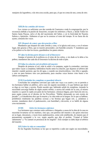 8
manjares de legumbres, o de otra cosa cocida, para que, el que no coma de uno, coma de otro.
XIII.De las comidas del viernes
Los viernes es suficiente con dar comida de Cuaresma a toda la congregación, por la
reverencia debida a la pasión de Jesucristo, excepto los enfermos y flacos, y desde Todos los
Santos hasta Pascua, salvo el día del nacimiento del Señor, o en la festividad de Nuestra
Señora o Apóstoles. Alabamos al que no la comiese el resto del tiempo. Si no fuese día de
ayuno, cómanla dos veces.
XIV.Después de comer, que den gracias a Dios
Mandamos que después de cada comida y cena, si la iglesia está cerca, o en el mismo
lugar, den gracias a Dios, que es nuestro procurador, con humilde corazón. Y mandamos que
a los pobres se les den los trozos, guardándose los panes enteros.
XV. Que la décima parte del pan se dé al limosnero
Aunque el premio de la pobreza es el reino de los cielos, y sin duda se le deba a los
pobres, mandamos dar cada día al limosnero la décima de todo el pan.
XVI.Que la colación esté al arbitrio del maestre
Después de ponerse el sol, oída la señal o la campana, según la costumbre, conviene
que todos vayan a completas, habiéndose hecho antes la colación, que dejamos al arbitrio del
maestre: cuando quisiese, que les dé agua, y cuando sea misericordioso, vino tibio o aguado,
y esto no para hartarse sino con parsimonia, pues muchas veces hemos visto hasta a los
sabios corromperse.
XVII.Concluidas las completas se guardará silencio
Concluidas las completas conviene que cada uno vaya a su cuarto y no se permita a
los hermanos hablar en público, salvo caso de urgente necesidad, y lo que hubiese que decir
se diga en voz baja y secreta. Puede suceder que, habiendo salido de completas, instando la
necesidad convenga hablar de algún asunto militar, o acerca del estado de la casa, al mismo
maestre o a quien lo supla con parte de los hermanos: entonces hágase, pero fuera de esto no,
pues según consta en el décimo de los Proverbios: “Hablar demasiado no está exento de
pecado”, y el duodécimo dice que la muerte y la vida están en la lengua. En lo que se hablase,
prohibimos totalmente las palabras ociosas y las bromas que hagan reír, y, yéndonos a
acostar, mandamos decir el padrenuestro, con humildad y devoción, si se habló de alguna
cosa neciamente.
XVIII. Sobre los hermanos enfermos
Los hermanos que constase estén enfermos o fatigados a causa de la obra de la casa no
necesitan levantarse en los maitines, sino que, con permiso del maestre o de quien estuviese
en su lugar, descansen, y recen trece padrenuestros, como está establecido, de manera que el
pensamiento acompañe a la voz, según aquello que dijo el profeta: “Cantad al Señor
sabiamente” y “Te cantaré en presencia de los ángeles”. Esto siempre se debe dejar al arbitrio
del maestre.
XIX.Sobre la vida en comunidad
En las Sagradas Escrituras se lee que se repartiría a cada uno según sus necesidades.
 
