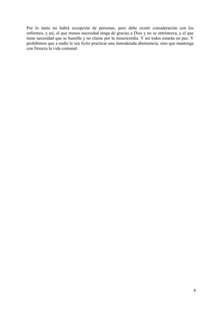 9
Por lo tanto no habrá excepción de personas, pero debe existir consideración con los
enfermos, y así, el que menos necesidad tenga dé gracias a Dios y no se entristezca, y el que
tiene necesidad que se humille y no clame por la misericordia. Y así todos estarán en paz. Y
prohibimos que a nadie le sea lícito practicar una inmoderada abstinencia, sino que mantenga
con firmeza la vida comunal.
 