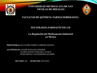 UNIVERSIDAD MICHOACANA DE SAN
NICOLÁS DE HIDALGO
FACULTAD DE QUÍMICO- FARMACIOBIOLOGÍA
TECNOLOGÍA FARMACÉUTICA II
La Regulación del Medicamento Industrial
en México
PROFESOR(A): M.C.FLORA MARÍA CABRERA MATÍAS
ALUMNOS(AS): ANAHI AGUILAR CISNEROS
ELOIDA NATALY DÍAZ DE LA CRUZ
RUBI CRISTAL VALDOMINOS AGUIRRE
SECCIÓN: 04; SEMESTRE: OCTAVO
 