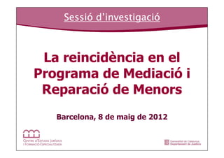 Sessió investigació
    Sessió d’investigació



 La reincidència en el
Programa de Mediació i
 Reparació de Menors
   Barcelona, 8 de maig de 2012
 