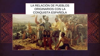 LA RELACIÓN DE PUEBLOS
ORIGINARIOS CON LA
CONQUISTA ESPAÑOLA
 