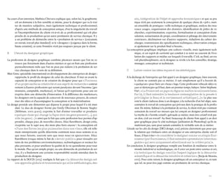 20 
21 
Au cours d’un entretien, Mathieu Chevara explique que, selon lui, le graphisme est un domaine à la fois sensible et intime, pour le designer qui va le traiter de manière subjective, mais également technique et professionnel, d’après une méthode de conception unique, d’où la singularité du travail et l’incompréhension du client vis-à-vis de ce professionnel qui est plus proche de sa production qu’un autre prestataire de service classique. Il y a un problème de démarche entre la « prestation de service » (exécutant, en retrait, travail plus standard) et le « designer » (exigence dans la forme, haute création), et cette frontière n’est pas toujours perçue par le client. 
B L’atout du designer graphique 
La profession de designer graphique combine plusieurs atouts que l’on ne retrouve pas forcément dans d’autres métiers et qui en font une profession particulièrement riche que l’on ne peut pas réduire à la prestation de service classique dans le sens de sa définition. 
Blair Enns, spécialiste international en développement des entreprises de design 3, rapproche le profil du designer de celui du chercheur. Il met en avant la capacité de conception et de création du designer pour qui « l’inconnu d’un projet excite sa créativité et son esprit de recherche » contrairement à d’autres professions qui seront paralysées devant l’inconnu (gestionnaire, comptable, marketeur), et l’atout qu’il représente pour une entreprise dans une démarche d’innovation. À la différence des marketeurs, les designers ont la capacité de concevoir de nouveaux process, de concrétiser des idées et d’accompagner la conception et la matérialisation. 
Le design possède une dimension qui dépasse le projet pour lequel il a été mandaté. Le duo de designer formé par Emily Oberman & Bonnie Siegler (Millman, 2007, p.102), exprime le fait d’aimer travailler et produire « quelque chose qui change la façon dont les gens pensent (…), qui aide les gens (…) » ainsi que le fait que cette profession leur permet d’apprendre, chaque jour, de nouvelles choses. Alice Rawsthorn, design critic, s’exprime sur le sujet avec des mots plus forts encore 4 : la conception est « l’une des forces les plus puissantes dans nos vies », elle est tellement omniprésente qu’elle détermine comment nous nous sentons et ce que nous faisons, souvent sans que nous nous en apercevions. Alice Rawsthorn évoque même le fait de « devoir public », pour résoudre certains de nos problèmes environnementaux, technologiques et sociaux les plus pressants, et pour améliorer la qualité de la vie quotidienne pour tout le monde. Plus qu’un simple projet, ou une démarche de prestation de service, il y a finalement une certaine responsabilité sociale attendue dans la production du designer. 
Le rapport de la DGCIS (2013) souligne le fait que « la démarche design est une approche globale et transversale qui allie méthodologie, dessin, intégration de l’objet et approche économique » et que sa pratique n’est pas seulement la conception de quelque chose de « joli », mais un ensemble de pratiques : veille technique et graphique, analyse des nouveaux usages, organisation des données, identification de pistes de recherches, expérimentation, expertise, formalisation et conception d’une solution, scénarisation du projet, coordination et pilotage des intervenants extérieurs, déclinaison sur d’autres supports, rédaction du cahier des charges, transmission des spécifications techniques, observation critique et ajustement sur le produit final si besoin... 
La conception graphique implique une culture visuelle, mais également technique, et un esprit de curiosité qui conduit à se tenir au courant de l’évolution des supports et médias sur lesquels il travaille. C’est, au final, un travail pluridisciplinaire, où le designer se révèle à la fois conseiller, stratège, manager, concepteur et technicien. 
C Lutter contre les idées reçues et les stéréotypes 
À la décharge de l’entreprise qui fait appel à un designer graphique, bien souvent, le client ne connaît pas ce métier, il sait simplement qu’il a besoin de « quelqu’un » pour faire un « beau » logo. Cette profession véhicule idées reçues et stéréotypes qu’il faut, dans un premier temps, balayer. Selon Stéphane Vial 5, « La France est un pays où règne en maître le callocentrisme. Par là, il faut entendre la tendance contemplative de la pensée à privilégier le Beau et le ravissement artistique (...) ». Le plus souvent le client s’adresse donc à un designer, à la recherche d’un bel objet, sans connaître le travail de conception qui prévaut dans la pratique de la profession. De même, habitué à la prestation de service, le client n’est pas vraiment conscient du travail sur mesure que lui conçoit un designer professionnel. Le mythe de « l’artiste créatif » galvaude ce métier, mais être créatif n’est pas un don, c’est un travail ! Au final, beaucoup de clients font appel à un designer graphique pour le côté technique (utilisation de Photoshop) qu’ils ne maîtrisent pas, sans pour autant connaître le véritable sens de ce métier. 
L’étude sur les clés du design (DICI design, 2011) précise clairement que pour que la relation qui s’instaure entre un designer et une entreprise cliente soit efficace, il faut éviter « de considérer le designer comme un simple fournisseur (par fournisseur, il faut entendre « prestataire interchangeable » qui sera uniquement sélectionné sur le critère prix ) ». 
En conclusion, le designer graphique remplit une fonction de médiateur entre le monde industriel et technologique, où il créer un pont entre science et art, « la technique du design concilie l’aspect logique de la démarche scientifique et la démarche intuitive et créatrice ». (Borja de Mozota, 2002). Pour cette raison, le designer graphique est un concepteur et, en tant que tel, ne peut être jugé comme un prestataire de service classique.  