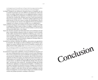 106 
107 
un designer peut transformer la façon dont les organisations développent des produits, services, processus, et de la stratégie ». 
Le Design Thinking est une méthode de conception basée sur l’empathie, qui vise à concilier les partenaires qui vont collaborer, peu importe leur secteur d’activité. Les résultats obtenus, même avec un conglomérat d’acteurs venant de secteurs aussi différents que l’ingénierie, le marketing, le droit ou la science, ont donné des résultats plus novateurs que tout ce qu’ils pourraient produire par leurs propres moyens 50. Tim Brown explique également que l’empathie permet à la fois de se mettre à la place du consommateur, donc de créer un produit qui lui convient, mais également d’avoir des perspectives originales sur le monde, et de mieux travailler avec ses collaborateurs 51. 
L’autre principal avantage de cette technique de conception est qu’elle est simple à comprendre et facile à mettre en place et à adapter : il suffit de suivre les étapes (il faut faire plusieurs cycles pour un bon résultat). Le cycle de conception peut être défini selon 7, 5 ou 3 étapes. 
Aussi cette nouvelle conception de l’innovation basée sur les techniques des designers, a donné naissance à plusieurs écoles, les « d.school » à travers le monde ; la plus célèbre est l’Université de Stanford en Californie, qui a ouvert son cours de Design Thinking en 2004. Des cours de design thinking sont également enseignés dans de nombreuses universités, dont plusieurs en France, et une école baptisée « Paris-Est d.school », dirigée par Véronique Hillen, ouvrira à Marne-la-Vallée à la rentrée 2014 52. 
La d.school ne tend pas à distribuer des diplômes, mais permet une approche de la conception : elle enseigne cet outil ou technique à qui est intéressé (peu importe son secteur d’activité) dans le but de la répandre et qu’elle soit exploitée. David E. Kelley explique ainsi « Vous étiez un homme d’affaires qui n’a jamais compris la conception ; maintenant vous êtes un homme d’affaires et vous êtes intime avec la puissance de la conception et ce que la pensée de conception peut faire » 53. 
En conclusion, le design dans sa globalité, en tant que méthode de conception, est une source d’inspiration pour tous les secteurs et tous les types d’entreprise. Nous avons ici proposé trois types de méthodes de management ou outils qui peuvent être adoptés dans une entreprise, dans le but de favoriser la créativité (les idées) des équipes, peu importe leur poste, l’innovation et la différenciation sur le marché. Mais il ne s’agit là que de trois exemples parmi tant d’autres : la collection de Hugh Dubberly intitulée ‘How do you design?’ présente plus d’une centaine de ‘descriptions of design and development processes’ appliquées à un large panel de disciplines 54. Considérée sous cet aspect, la pratique des entreprises n’est pas si éloignée du travail du designer, et les designers ont beaucoup à enseigner aux entreprises et à leurs clients. Le design se révèle donc à la fois une science appliquée et une méthode de management, très loin de l’idée de départ qui considère le design comme une pratique purement « artistique et décorative » . 
Conclusion  