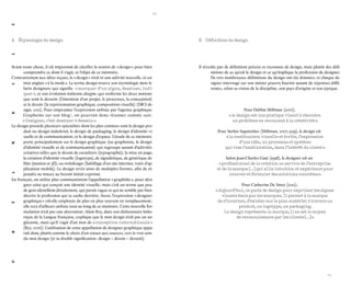 10 
11 
PRÉAMBULE 
Avant toute chose, il est important de clarifier la notion de « design » pour bien comprendre ce dont il s’agit, et l’objet de ce mémoire. 
Contrairement aux idées reçues, le « design » n’est ni une activité nouvelle, ni un mot anglais « à la mode ». Le terme design trouve son étymologie dans le latin designare qui signifie « marquer d’un signe, dessiner, indiquer », et son évolution italienne disegno, qui renferme les deux notions que sont le dessein (l’intention d’un projet, le processus, la conception) et le dessin (la représentation graphique, composition visuelle) (DICI design, 2011). Pour emprunter l’expression utilisée par l’agence graphique Grapheine sur son blog 1, on pourrait donc résumer comme suit : « Designer, c’est dessiner à dessein ». 
Le design possède plusieurs spécialités dont les plus connues sont le design produit ou design industriel, le design de packaging, le design d’identité visuelle et de communication, et le design d’espace. L’étude de ce mémoire porte principalement sur le design graphique (ou graphisme, le design d’identité visuelle et de communication) qui regroupe autant d’activités créatives telles que le dessin de caractères (typographie), la mise en page, la création d’identité visuelle (logotype), de signalétique, de générique de film (motion et 3D), ou webdesign (habillage d’un site internet, voire d’application mobile). Le design revêt ainsi de multiples formes, afin de répondre au mieux au besoin initial exprimé. 
En français, on utilise plus communément l’appellation « graphiste », pour désigner celui qui conçoit une identité visuelle ; mais c’est un terme que peu de gens identifient directement, qui parait vague et qui ne semble pas bien décrire la profession qui se cache derrière. Aussi, l’expression « designer graphique » est-elle employée de plus en plus souvent en remplacement ; elle sera d’ailleurs utilisée tout au long de ce mémoire. Cette nouvelle formulation n’est pas une aberration : Alain Rey, dans son dictionnaire historique de la Langue française, explique que le mot design n’est pas un anglicisme, mais qu’il s’agit d’un mot de « conception internationale » (Rey, 2006). L’utilisation de cette appellation de designer graphique apparaît donc plutôt comme le choix d’un retour aux sources, vers le vrai sens du mot design (et sa double signification : design = dessin + dessein). 
A Étymologie du design 
Il n’existe pas de définition précise et reconnue de design, mais plutôt des définitions de ce qu’est le design et ce qu’implique la profession de designer. De très nombreuses définitions du design ont été données, et chaque designer interrogé sur son métier pourra fournir autant de réponses différentes, selon sa vision de la discipline, son pays d’origine et son époque. 
Pour Debbie Millman (2007), 
« le design est une pratique visant à résoudre 
un problème en recourant à la créativité ». 
Pour Stefan Sagmeister (Millman, 2007, p.59), le design est « la combinaison visuelle et écrite, l’expression 
d’une idée, un processus et système 
qui vise l’amélioration, dans l’intérêt du client ». 
Selon Jean-Charles Gaté (1998), le designer est un 
« professionnel de la création au service de l’entreprise 
et de la marque […] qui allie intuition et expérience pour innover et formuler des solutions concrètes ». 
Pour Catherine De Smet (2012), 
« Aujourd’hui, on parle de design pour exprimer les signes visuels émis par les marques. Il permet à la marque 
de s’incarner, d’exister sur le plan matériel à travers un produit, un logotype, un packaging. 
Le design représente la marque, il en est le moyen 
de reconnaissance par les clients […] ». 
B Définition du design  