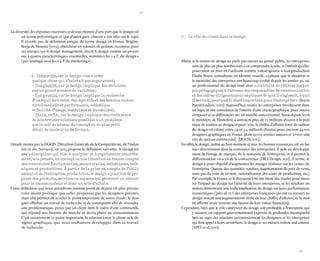 12 
13 
La diversité des réponses recensées ci-dessus montre d’une part que le design est un terme polysémique et que d’autre part, chacun a son idée sur le sujet. Il n’existe pas de définition unique du terme design en France. Brigitte Borja de Mozota (2002), chercheur en sciences de gestion, reconnue pour ses travaux sur le design management, décrit le design comme un processus à quatre caractéristiques essentielles, nommées les « 4 C du design », (par analogie avec les « 4 P du marketing ») : 
« - Créativité, car le design vise à créer quelque chose qui n’existait pas auparavant ; 
- Complexité, car le design implique des décisions sur un grand nombre de variables ; 
- Compromis, car le design implique la recherche d’un équilibre entre des objectifs et des besoins contradictoires (coût et performance, esthétique 
et facilité d’usage, matériaux et durabilité) ; 
- Choix, enfin, car le design implique des choix entre de nombreuses solutions possibles à un problème 
que ce soit au niveau du concept ou du plus petit 
détail de couleur ou de forme ». 
L’étude menée par la DGCIS (Direction Générale de la Compétitivité, de l’Industrie et des Services), en 2013 propose la définition suivante : le design est une « discipline qui vise à analyser et à représenter concrètement, une pensée, un concept ou une intention en tenant compte des contraintes fonctionnelles, structurelles, esthétiques, techniques et productives. À partir de la prise en compte de l’utilisateur et de l’entreprise productrice, le design a pour but de proposer des produits, services ou espaces qui génèrent un attrait pour le consommateur et donc un acte d’achat ». 
Cette définition que nous prendrons comme point de départ est plus précise, voire moins poétique que celles proposées par les designers précités, mais elle permet de révéler le point important de notre étude : le designer effectue un travail de recherche et de conception afin de résoudre une problématique, posée par un client dans le cadre d’une commande, qui répond aux besoins du marché et devra plaire au consommateur. C’est notamment ce point important, la relation entre le client et le designer graphique, que nous souhaitons développer dans ce travail 
de recherche. 
Même si la notion de design ne parle pas encore au grand public, les entreprises sont de plus en plus nombreuses à en comprendre le rôle, et l’intérêt qu’elles pourraient en tirer en l’utilisant comme valeur ajoutée à leur production. Élodie Boyer, consultante en identité visuelle, explique que la situation et la mentalité des entreprises ont beaucoup évolué depuis les années 90, où un professionnel du design était alors « contraint de réitérer les propos pédagogiques à l’adresse des responsables de communication et des cadres dirigeants pour expliquer de quoi il s’agissait, à quoi il servait, pourquoi il était important pour l’entreprise » (Boyer, Patrin-Leclère, 2010). Aujourd’hui, toutes les entreprises investissent dans un logo, et ont conscience de l’intérêt d’une charte graphique pour mieux s’imposer et se différencier sur un marché concurrentiel. Aussi depuis 2008, le ministère de l’Industrie a consacré plus de 12 millions d’euros à la politique de soutien au design, et pour 2010, le chiffre d’affaires total du secteur du design est estimé entre 1,9 et 3,4 milliards d’euros, pour environ 44 000 designers graphiques en France (dont 19 000 artistes-auteurs et 20 000 salariés du secteur commercial) (DGCIS, 2013). 
En effet, le design, utilisé au bon moment et avec les bonnes ressources, est un facteur déterminant dans la croissance des entreprises. Il aide au développement de l’image de marque, de la notoriété de l’entreprise, et il permet la différenciation vis-à-vis de la concurrence (DICI Design, 2011). À terme, le design a pour objectif d’augmenter les marges réalisées sur les ventes de l’entreprise (hausse des quantités vendues, augmentation du prix de vente, mais pas du coût de revient, rationalisation des coûts de production, etc.). Par exemple, la France et le Royaume-Uni ont mené des études pour mesurer l’impact du design sur l’activité de leurs entreprises, et les résultats annoncés démontrent une réelle implication du design sur leurs performances économiques (près de 75 % des entreprises françaises qui ont eu recours au design notent une augmentation réelle de leur chiffre d’affaires, et la moitié affirme avoir ressenti une hausse de leur valeur financière). 
Cependant, bien que le rôle catalyseur du design soit profitable à l’entreprise qui y recourt, un rapport gouvernemental exprime de profondes incompatibilités au sujet des relations qu’entretiennent les designers et les entreprises qui font appel à leurs savoir-faire : le design et ses métiers restent mal connus (APCI et al, 2012). 
C Le rôle du client dans le design  