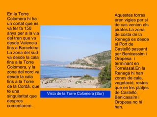 En la Torre Colomera hi ha un cortat que es va fer fa 150 anys per a la via del tren que va desde Valencia fins a Barcelona. La zona del sud va desde la cala fins a la Torre  Colomera, y la zona del nord va desde la cala fins a la Torre de la Cordá, que te una singularitat que despres comentarem.  Aquestes torres eren vigies per si de cas venien els pirates.La zona de costa de la Renegá es desde el Port de Castelló passant per Benicassim i Oropesa  i terminant en Torrelasal.En la Renegá hi han zones de cala, vegetació, restes que en les platjes de Castelló, Benicassím i Oropesa no hi han.  Vista de la Torre Colomera (Sur) 