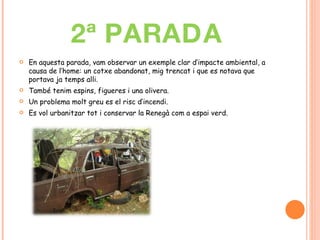 2ª PARADA En aquesta parada, vam observar un exemple clar d’impacte ambiental, a causa de l’home: un cotxe abandonat, mig trencat i que es notava que portava ja temps alli.  També tenim espins, figueres i una olivera. Un problema molt greu es el risc d’incendi. Es vol urbanitzar tot i conservar la Renegà com a espai verd. 