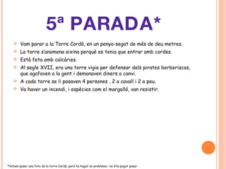 5ª PARADA* Vam parar a la Torre Cordà, en un penya-segat de més de deu metres. La torre s’anomena aixina perquè es tenia que entrar amb cordes. Està feta amb calcàries. Al segle XVII, era una torre vigia per defensar dels pirates berberiscos, que agafaven a la gent i demanaven diners a canvi. A cada torre se li posaven 4 persones , 2 a cavall i 2 a peu. Va haver un incendi, i espècies com el margalló, van resistir. *Voliem posar una foto de la torre Cordà, però ha hagut un problema i no s’ha pogut posar . 