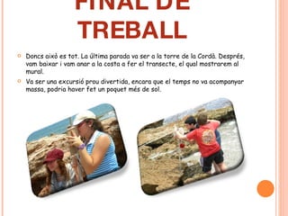 FINAL DE TREBALL Doncs això es tot. La última parada va ser a la torre de la Cordà. Després, vam baixar i vam anar a la costa a fer el transecte, el qual mostrarem al mural. Va ser una excursió prou divertida, encara que el temps no va acompanyar massa, podria haver fet un poquet més de sol. 