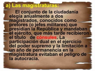 a) Las magistraturas: El conjunto de la ciudadanía elegía anualmente a dos magistrados, conocidos como pretores (o jefes militares) que presidían la República y mandaban el ejército, que más tarde recibieron el título  de  cónsules . La participación dual en el ejercicio del poder supremo y la limitación a un año de permanencia en la magistratura evitaban el peligro de la autocracia.  