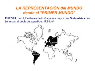 LA REPRESENTACIÓN del MUNDO  desde el "PRIMER MUNDO"  EUROPA , con 9,7 millones de km 2  aparece mayor que  Sudamérica  que tiene casi el doble de superficie: 17,8 km 2 . 