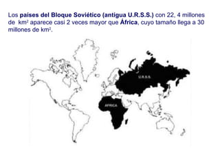 Los  países del Bloque Soviético (antigua U.R.S.S.)  con 22, 4 millones de  km 2  aparece casi 2 veces mayor que  África , cuyo tamaño llega a 30 millones de km 2 .  