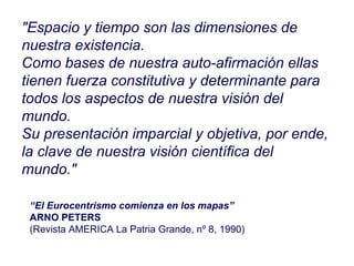 “ El Eurocentrismo comienza en los mapas” ARNO PETERS (Revista AMERICA La Patria Grande, nº 8, 1990)   "Espacio y tiempo son las dimensiones de nuestra existencia.  Como bases de nuestra auto-afirmación ellas tienen fuerza constitutiva y determinante para todos los aspectos de nuestra visión del mundo.  Su presentación imparcial y objetiva, por ende, la clave de nuestra visión científica del mundo."  