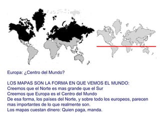 Europa: ¿Centro del Mundo? LOS MAPAS SON LA FORMA EN QUE VEMOS EL MUNDO: Creemos que el Norte es mas grande que el Sur Creemos que Europa es el Centro del Mundo De esa forma, los países del Norte, y sobre todo los europeos, parecen mas importantes de lo que realmente son. Los mapas cuestan dinero: Quien paga, manda. 