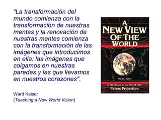 “ La transformación del mundo comienza con la transformación de nuestras mentes y la renovación de nuestras mentes comienza con la transformación de las imágenes que introducimos en ella: las imágenes que colgamos en nuestras paredes y las que llevamos en nuestros corazones" . Ward Kaiser  ( Teaching a New World Vision ) 