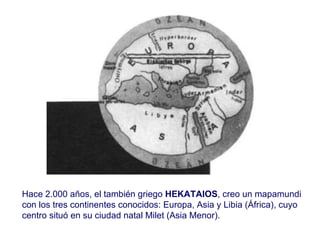 Hace 2.000 años, el también griego  HEKATAIOS , creo un mapamundi con los tres continentes conocidos: Europa, Asia y Libia (África), cuyo centro situó en su ciudad natal Milet (Asia Menor).  