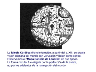 La  Iglesia Católica  difundió también, a partir del s. XIII, su propia visión cristiana del mundo con Jerusalén y Belén como centro. Observamos el “ Mapa Salterio de Londres “ de esa época.  La forma circular fue elegida por la perfección de la esfera,  no por los adelantos de la navegación del mundo.  