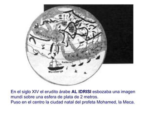 En el siglo XIV el erudito árabe  AL IDRISI  esbozaba una imagen mundi sobre una esfera de plata de 2 metros. Puso en el centro la ciudad natal del profeta Mohamed, la Meca. 