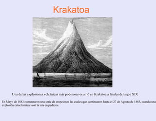 Krakatoa Una de las explosiones volcánicas más poderosas ocurrió en Krakatoa a finales del siglo XIX En Mayo de 1883 comenzaron una serie de erupciones las cuales que continuaron hasta el 27 de Agosto de 1883, cuando una explosión cataclísmica voló la isla en pedazos.  