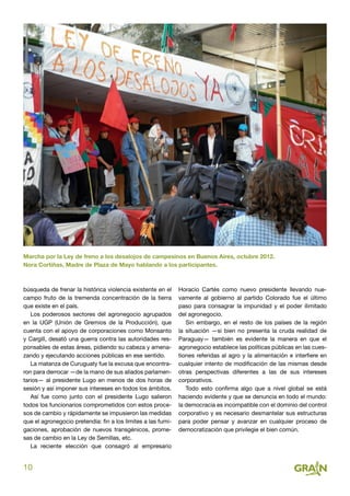 10
búsqueda de frenar la histórica violencia existente en el
campo fruto de la tremenda concentración de la tierra
que existe en el país.
Los poderosos sectores del agronegocio agrupados
en la UGP (Unión de Gremios de la Producción), que
cuenta con el apoyo de corporaciones como Monsanto
y Cargill, desató una guerra contra las autoridades res-
ponsables de estas áreas, pidiendo su cabeza y amena-
zando y ejecutando acciones públicas en ese sentido.
La matanza de Curuguaty fue la excusa que encontra-
ron para derrocar —de la mano de sus aliados parlamen-
tarios— al presidente Lugo en menos de dos horas de
sesión y así imponer sus intereses en todos los ámbitos.
Así fue como junto con el presidente Lugo salieron
todos los funcionarios comprometidos con estos proce-
sos de cambio y rápidamente se impusieron las medidas
que el agronegocio pretendía: fin a los límites a las fumi-
gaciones, aprobación de nuevos transgénicos, prome-
sas de cambio en la Ley de Semillas, etc.
La reciente elección que consagró al empresario
Horacio Cartés como nuevo presidente llevando nue-
vamente al gobierno al partido Colorado fue el último
paso para consagrar la impunidad y el poder ilimitado
del agronegocio.
Sin embargo, en el resto de los países de la región
la situación —si bien no presenta la cruda realidad de
Paraguay— también es evidente la manera en que el
agronegocio establece las políticas públicas en las cues-
tiones referidas al agro y la alimentación e interfiere en
cualquier intento de modificación de las mismas desde
otras perspectivas diferentes a las de sus intereses
corporativos.
Todo esto confirma algo que a nivel global se está
haciendo evidente y que se denuncia en todo el mundo:
la democracia es incompatible con el dominio del control
corporativo y es necesario desmantelar sus estructuras
para poder pensar y avanzar en cualquier proceso de
democratización que privilegie el bien común.
Marcha por la Ley de freno a los desalojos de campesinos en Buenos Aires, octubre 2012.
Nora Cortiñas, Madre de Plaza de Mayo hablando a los participantes.
 