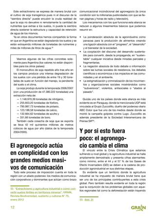 12
Este extractivismo se expresa de manera brutal con
el cultivo de soja transgénica pues ni el discurso de la
“siembra directa” puede encubrir la cruda realidad de
que la soja no devuelve ni remotamente la cantidad de
nutrientes que extrae a los suelos, ni puede la siembra
directa sostener la estructura y capacidad de retención
de agua de los mismos.
Ya en otros documentos hemos compartido la forma
en que en Argentina se están degradando los suelos y se
están extrayendo millones de toneladas de nutrientes y
miles de millones de litros de agua.32
Veamos algunas de las cifras concretas sola-
mente para Argentina (los valores no están disponi-
bles para los otros países):
El monocultivo de soja repetido año tras año en
los campos produce una intensa degradación de
los suelos con una pérdida de entre 19 y 30 tone-
ladas de suelo en función del manejo, la pendiente
del suelo o el clima.
La soja produjo durante la temporada 2006/2007
(con una producción de 47.380.222 toneladas) una
extracción neta de:
— 1.148.970,39 toneladas de nitrógeno,
— 255.853,20 toneladas de fósforo,
— 795.987,73 toneladas de potasio,
— 123.188,58 toneladas de calcio,
— 132.664,62 toneladas de azufre y
— 331,66 toneladas de boro.
También cada cosecha de soja que se exporta
se lleva 42 mil quinientos millones de metros
cúbicos de agua por año (datos de la temporada
2004/2005).
El agronegocio actúa
en complicidad con los
grandes medios masi-
vos de comunicación
Todo este proceso de imposición cuenta en toda la
región con un aliado poderoso: los medios de comunica-
ción corporativos y dominantes que actúan como brazo
32. “Extractivismo y agricultura industrial o como con-
vertir suelos fértiles en territorios mineros”, GRAIN,
Revista Biodiversidad, sustento y culturas N° 75,
enero 2012
comunicacional incondicional del agronegocio (la única
condición son la millonarias publicidades con que se lle-
nan páginas y horas de radio y televisión).
Los mecanismos con los que funciona esta alianza se
reducen a algunos lineamientos básicos que podemos
resumir en:
•  La ponderación absoluta de la agroindustria como
panacea para la producción de alimentos creando
una ligazón absoluta con el “progreso”, el “desarrollo”
y el bienestar de la sociedad.
•  La cooptación del discurso del desarrollo sustenta-
ble para convertir, desde la propaganda, en “susten-
table” cualquier iniciativa desde miradas parciales y
fragmentarias.
•  La negación absoluta de todo debate o información
sobre las luchas sociales de resistencia, los debates
científicos o económicos o los impactos en las comu-
nidades y en el ambiente.
•  La estigmatización y criminalización de los movimien-
tos y organizaciones sociales mostrándolos como
“subversivos”, violentos, antisociales o “atados al
pasado”.
Quizás uno de los países donde esta alianza es más
evidente es en Paraguay, donde la mencionada UGP está
vinculada al Grupo Zuccolillo, dueño del poderoso diario
ABC Color que fue uno de los medios desde donde se
montó la campaña golpista contra Lugo. Zuccolillo es
además presidente de la Sociedad Interamericana de
Prensa SIP33
.
Y por si esto fuera
poco: el agronego-
cio cambia el clima
El vínculo entre la Crisis Climática que estamos
sufriendo a nivel global y la agricultura industrial se halla
ampliamente demostrado y presenta cifras alarmantes:
como mínimo, entre el 44 y el 57 % de los Gases de
Efecto Invernadero (GEI) se deben a la cadena de pro-
ducción agroindustrial en sus distintas etapas.
Es evidente que un territorio donde la agricultura
industrial se ha impuesto de manera brutal tiene que
ser uno de los principales contribuyentes a esta crisis
global. Pero también resulta evidente en toda la región
que la conjunción de los problemas globales con aque-
llos regionales tal como la deforestación están trayendo
33. Ibid. 31
 