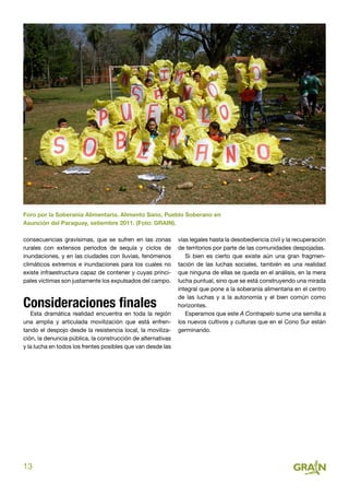 13
consecuencias gravísimas, que se sufren en las zonas
rurales con extensos periodos de sequía y ciclos de
inundaciones, y en las ciudades con lluvias, fenómenos
climáticos extremos e inundaciones para los cuales no
existe infraestructura capaz de contener y cuyas princi-
pales víctimas son justamente los expulsados del campo.
Consideraciones finales
Esta dramática realidad encuentra en toda la región
una amplia y articulada movilización que está enfren-
tando el despojo desde la resistencia local, la moviliza-
ción, la denuncia pública, la construcción de alternativas
y la lucha en todos los frentes posibles que van desde las
Foro por la Soberanía Alimentaria. Alimento Sano, Pueblo Soberano en
Asunción del Paraguay, setiembre 2011. (Foto: GRAIN).
vías legales hasta la desobediencia civil y la recuperación
de territorios por parte de las comunidades despojadas.
Si bien es cierto que existe aún una gran fragmen-
tación de las luchas sociales, también es una realidad
que ninguna de ellas se queda en el análisis, en la mera
lucha puntual, sino que se está construyendo una mirada
integral que pone a la soberanía alimentaria en el centro
de las luchas y a la autonomía y el bien común como
horizontes.
Esperamos que este A Contrapelo sume una semilla a
los nuevos cultivos y culturas que en el Cono Sur están
germinando.
 