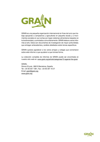 GRAIN es una pequeña organización internacional sin fines de lucro que tra-
baja apoyando a campesinos y agricultores en pequeña escala y a movi-
mientos sociales en sus luchas por lograr sistemas alimentarios basados en
la biodiversidad y controlados comunitariamente. GRAIN elabora varios infor-
mes al año. Estos son documentos de investigación de mayor profundidad,
que entregan antecedentes y análisis detallados sobre temas específicos.
GRAIN quisiera agradecer a los varios amigos y colegas que comentaron
sobre este informe o que ayudaron a que tomara forma.
La colección completa de informes de GRAIN puede ser encontrada en
nuestro sitio web en: www.grain.org/article/categories/13-against-the-grain
GRAIN,
Girona 25 pral., 08010 Barcelona, España
Tel: +34 93 301 1381, Fax: +34 93 301 16 27
Email: grain@grain.org
www.grain.org
 