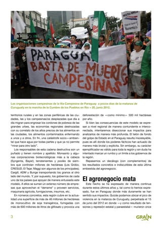 3
territorios rurales y en las zonas periféricas de las ciu-
dades, las y los campesinas/os desplazadas que día a
día migran para engrosar los cordones de pobreza de las
grandes urbes, las economías regionales destrozadas
con su correlato de los altos precios de los alimentos en
las ciudades, los alimentos contaminados enfermando
a unos y a otros. En fin, una catástrofe socio—ambien-
tal que hace agua por todas partes y que ya no permite
“mirar para otro lado”.
Los responsables de esta cadena destructiva son un
puñado y tienen nombre y apellido: Monsanto y algu-
nas corporaciones biotecnológicas más a la cabeza
(Syngenta, Bayer); terratenientes y pooles de siem-
bra que controlan millones de hectáreas (Los Grobo,
CRESUD, El Tejar, Maggi son algunos de los principales);
Cargill, ADM y Bunge transportando los granos al otro
lado del mundo. Y, por supuesto, los gobiernos de cada
uno de los países que apoyan de manera entusiasta este
modelo. A ellos se suman un extenso número de empre-
sas que aprovechan el “derrame” y proveen servicios,
maquinaria agrícola, fumigaciones, insumos, etc.
En números concretos, esta región cubre en la actua-
lidad una superficie de más de 46 millones de hectáreas
de monocultivo de soja transgénica, fumigadas con
más de 600 millones de litros de glifosato y provoca una
deforestación de —como mínimo— 500 mil hectáreas
por año.
Si bien las consecuencias de este modelo se expre-
san a nivel regional de manera contundente e interco-
nectada, intentaremos diseccionar sus impactos para
analizarlos de manera más profunda. El telón de fondo
del golpe de Estado en el Paraguay resulta insoslayable,
pues es allí donde los poderes fácticos han actuado de
manera más brutal y explícita. Sin embargo, su carácter
ejemplificador es válido para toda la región y sin duda ha
intentado marcar un rumbo y un límite a los gobiernos de
la región.
Repasemos un decálogo (con complementos) de
los resultados concretos e indiscutibles de esta última
embestida del agronegocio.
El agronegocio mata
Este hecho se ha expresado de manera continua
durante estos últimos años y, tal como lo hemos expre-
sado, fue en Paraguay donde más duramente se han
sentido sus impactos. Quizás podamos ubicar el pico de
violencia en la matanza de Curuguaty, perpetrada el 15
de junio del 2012 en donde —y como resultado de ten-
siones y represión estatal y paraestatal— murieron once
Las organizaciones campesinas de la Vía Campesina de Paraguay  a pocos días de la matanza de
Curuguaty en la marcha de la Cumbre de los Pueblos en Río + 20, junio 2012.
 