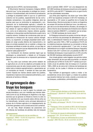 8
exigencias de la UPOV y las transnacionales.
El Movimiento Nacional Campesino Indígena (MNCI)
denunció que “La ley propuesta no protege los conoci-
mientos ni la biodiversidad, sólo fomenta la privatización
y protege la propiedad sobre lo que es un patrimonio
colectivo de los pueblos, especialmente de las comu-
nidades campesinas y los pueblos indígenas; abre las
puertas para que se profundice la expropiación y pri-
vatización de la biodiversidad agrícola y silvestre de
Argentina; ilegaliza o restringe gravemente prácticas que
han estado en vigencia desde los inicios de la agricul-
tura, como es el seleccionar, mejorar, obtener, guardar,
multiplicar e intercambiar semilla libremente a partir de la
cosecha anterior; fortalece las condiciones para que se
profundice la introducción de nuevos cultivos transgé-
nicos y su expansión, al otorgar propiedad sobre varie-
dades sin exigir prueba efectiva de mejoramiento y en
base a la simple expresión de un carácter y otorga a las
empresas semilleras el poder de policía, ya que deja en
sus manos el asegurar que las disposiciones de la ley se
observen adecuadamente”20
.
La movilización de diversos sectores logró que se
postergara su presentación y debate en el Congreso
Nacional; pero la amenaza de su imposición permanece
latente.
Es muy claro que controlar este primer eslabón de
la agricultura es uno de los objetivos principales de las
corporaciones para de esta manera poder tener control
sobre todo el sistema agroalimentario y garantizarse así
un monopolio sin fisuras. Y también es claro que este
control impacta de manera directa sobre los pueblos,
impidiendo el ejercicio de la soberanía alimentaria y con-
denando al hambre a millones.
El agronegocio des-
truye los bosques
La deforestación en toda la región ha cobrado una
escala dramática y aún con medidas que intentan dete-
nerla (como la Ley de Bosques en Argentina o las regu-
laciones que se generan en Brasil) la misma no sólo no
se ha detenido sino que durante estos últimos años se
ha intensificado, teniendo como principal detonante el
avance de la frontera agrícola (o el desplazamiento de
la frontera ganadera como consecuencia de lo anterior).
Un vez más, Brasil encabeza las posiciones con
28 millones de hectáreas de pérdida neta de bosques
20. “¡NO a la privatización de las semillas en
Argentina!”, MNCI - CLOC-VC Argentina - GRAIN - AT
- ACBIO, 2 de octubre de 2012.
para el período 2000—201021
con una desaparición de
641.800 hectáreas de bosques amazónicos entre agosto
del 2010 y julio del 201122
festejada como un gran triunfo
por las autoridades nacionales.
Las cifras para Argentina nos dicen que “entre 2004
y 2012 las topadoras arrasaron 2.501.912 hectáreas, el
equivalente a 124 veces la superficie de la Ciudad de
Buenos Aires. Otra forma de decir lo mismo: en Argentina
se arrasan 36 canchas de fútbol por hora. Los datos sur-
gen del cruce de relevamientos oficiales y de oenegés. El
último informe de la Secretaría de Ambiente de la Nación
relevó el período 2006/2011 y contabilizó que se arrasa-
ron 1.779.360 hectáreas de monte nativo”23
.
En Paraguay la situación es quizás una de las más gra-
ves en términos de porcentaje de deforestación: por un
lado, la deforestación histórica en la región oriental que
significó que entre 1945 y 1997 se perdiera el 76.3% de
la cobertura boscosa original por su conversión a tierras
para la producción agropecuaria24
. Y por otro, la actual
deforestación en le región occidental (bosque chaqueño)
donde el año 2011 culminó con una pérdida de 286.742
hectáreas de bosques, lo que superó en un 23% a la cifra
de 232.000 hectáreas deforestadas durante 201025
.
Una mirada global a esta tragedia nos permite cobrar
mejor dimensión de los que está ocurriendo: un estudio
publicado por la FAO en el año 201126
señala que el pro-
medio anual de pérdida neta de bosque en el período
1990 y 2005 es de cerca de 5 millones de hectáreas (en
el mundo), de los cuales 4 millones se encuentran en
Sudamérica.
Aquí también el agronegocio vuelve a matar: a los
ecosistemas únicos de la región y a todos los pueblos
que durante milenios han vivido, crecido y convivido con
los bosques, cuidándolos y alimentándolos.
21. “¿Tiene sentido declarar un Día Internacional de
los Bosques?”, Boletín N° 188 del WRM, 3 de abril de
2013.
22. “Deforestación en Amazonia cayó a mínimo histó-
rico”, Hoy, 5 de junio de 2013.
23. “El árbol y el bosque”, Mu 63, 15 de marzo de
2013.
24. “Paraguay: cómo se pierde el 90% de los bosques
de un país”, Vanessa Sánchez, Soitu.es, 11 de agosto
de 2008.
25. “Continúa sin pausa la deforestación en el Chaco
paraguayo”, EA , 20 de febrero de 2012.
26. “Sudamérica, la peor en deforestación a nivel
mundial”, BBC Mundo, 30 de noviembre de 2011.
 
