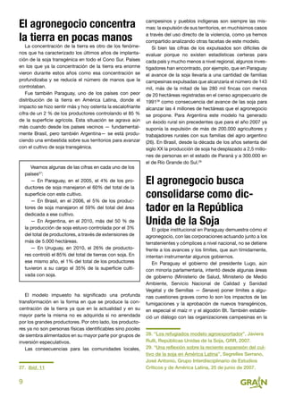 9
El agronegocio concentra
la tierra en pocas manos
La concentración de la tierra es otro de los fenóme-
nos que ha caracterizado los últimos años de implanta-
ción de la soja transgénica en todo el Cono Sur. Países
en los que ya la concentración de la tierra era enorme
vieron durante estos años como esa concentración se
profundizaba y se reducía el número de manos que la
controlaban.
Fue también Paraguay, uno de los países con peor
distribución de la tierra en América Latina, donde el
impacto se hizo sentir más y hoy ostenta la escalofriante
cifra de un 2 % de los productores controlando el 85 %
de la superficie agrícola. Esta situación se agrava aún
más cuando desde los países vecinos — fundamental-
mente Brasil, pero también Argentina— se está produ-
ciendo una embestida sobre sus territorios para avanzar
con el cultivo de soja transgénica.
Veamos algunas de las cifras en cada uno de los
países27
:
— En Paraguay, en el 2005, el 4% de los pro-
ductores de soja manejaron el 60% del total de la
superficie con este cultivo.
— En Brasil, en el 2006, el 5% de los produc-
tores de soja manejaron el 59% del total del área
dedicada a ese cultivo.
— En Argentina, en el 2010, más del 50 % de
la producción de soja estuvo controlada por el 3%
del total de productores, a través de extensiones de
más de 5.000 hectáreas.
— En Uruguay, en 2010, el 26% de producto-
res controló el 85% del total de tierras con soja. En
ese mismo año, el 1% del total de los productores
tuvieron a su cargo el 35% de la superficie culti-
vada con soja.
El modelo impuesto ha significado una profunda
transformación en la forma en que se produce la con-
centración de la tierra ya que en la actualidad y en su
mayor parte la misma no es adquirida si no arrendada
por los grandes productores. Por otro lado, los producto-
res ya no son personas físicas identificables sino pooles
de siembra alimentados en su mayor parte por grupos de
inversión especulativos.
Las consecuencias para las comunidades locales,
27. Ibid. 11
campesinos y pueblos indígenas son siempre las mis-
mas: la expulsión de sus territorios, en muchísimos casos
a través del uso directo de la violencia, como ya hemos
compartido analizando otras facetas de este modelo.
Si bien las cifras de los expulsados son difíciles de
evaluar porque no existen estadísticas certeras para
cada país y mucho menos a nivel regional, algunos inves-
tigadores han encontrado, por ejemplo, que en Paraguay
el avance de la soja llevaría a una cantidad de familias
campesinas expulsadas que alcanzaría el número de 143
mil, más de la mitad de las 280 mil fincas con menos
de 20 hectáreas registradas en el censo agropecuario de
199128
como consecuencia del avance de las soja para
alcanzar las 4 millones de hectáreas que el agronegocio
se propone. Para Argentina este modelo ha generado
un éxodo rural sin precedentes que para el año 2007 ya
suponía la expulsión de más de 200.000 agricultores y
trabajadores rurales con sus familias del agro argentino
(26). En Brasil, desde la década de los años setenta del
siglo XX la producción de soja ha desplazado a 2,5 millo-
nes de personas en el estado de Paraná y a 300.000 en
el de Río Grande do Sul.29
El agronegocio busca
consolidarse como dic-
tador en la República
Unida de la Soja
El golpe institucional en Paraguay demuestra cómo el
agronegocio, con las corporaciones actuando junto a los
terratenientes y cómplices a nivel nacional, no se detiene
frente a los avances y los límites, que aun tímidamente,
intentan instrumentar algunos gobiernos.
En Paraguay el gobierno del presidente Lugo, aún
con minoría parlamentaria, intentó desde algunas áreas
de gobierno (Ministerio de Salud, Ministerio de Medio
Ambiente, Servicio Nacional de Calidad y Sanidad
Vegetal y de Semillas — Senave) poner límites a algu-
nas cuestiones graves como lo son los impactos de las
fumigaciones y la aprobación de nuevos transgénicos,
en especial el maíz rr y el algodón Bt. También estable-
ció un diálogo con las organizaciones campesinas en la
28. “Los refugiados modelo agroexportador”, Javiera
Rulli, Repúblicas Unidas de la Soja, GRR, 2007.
29. “Una reflexión sobre la reciente expansión del cul-
tivo de la soja en América Latina”, Segrelles Serrano,
José Antonio, Grupo Interdisciplinario de Estudios
Críticos y de América Latina, 25 de junio de 2007.
 