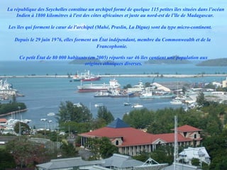 La république des Seychelles constitue un archipel formé de quelque 115 petites îles situées dans l’océan
    Indien à 1800 kilomètres à l'est des côtes africaines et juste au nord-est de l’île de Madagascar.

Les îles qui forment le cœur de l'archipel (Mahé, Praslin, La Digue) sont du type micro-continent.

   Depuis le 29 juin 1976, elles forment un État indépendant, membre du Commonwealth et de la
                                           Francophonie.

     Ce petit État de 80 000 habitants (en 2005) répartis sur 46 îles contient une population aux
                                     origines ethniques diverses.
 