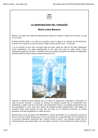 LA RESPIRACION DEL CORAZÓN
María Luisa Becerra
Beatriz, me pides que hable del Renacimiento desde el corazón y desde él te escribo, lo cual
es un honor.
El Renacimiento llegó a mi vida por sorpresa, como le llega a la mayoría de las personas.
Cuando no lo esperas, te toca la puerta y algo resuena dentro de ti… el corazón
Y es el corazón el que vibra conmigo cada vez que, luego de más de 20 años trabajando
como renacedora, me sigue apasionando el ver ante mis ojos en cada sesión, cómo
respiramos igual que vivimos, o también como se produce la alquimia al liberar la respiración
transformando de esta manera nuestra forma de vivir.
Cuando un cliente se pone delante de mí a hacer la respiración conectada y consciente, al
cabo de pocos minutos, y aunque no conozca su historia, puedo leer su respiración muy
sutilmente y saber cual es la emoción, las sensaciones físicas y el posible pensamiento que
las acompañan lo cual hace que respire de aquella manera determinada. ¡Eso alegra mi
corazón! Sobre todo porque lo único que me guía es mi Presencia amorosa. La mente
descansa y los dos entablamos un baile de amor.
Renacimiento es el encuentro del PRESENTE a través del cambio en tu respiración porque al
final, tu eres la misma persona que si en el principio de tu vida decidiste en el momento de
tu primera respiración autónoma que “habías venido a sufrir”, por ejemplo, ahora eres la
misma persona que puede elegir vivir con placer inmenso. En el momento de sentir el dolor,
uakix te cuenta... www.uakix.com http://www.uakix.com/2010/revista/03-30/articulos/coraz...
1 de 2 04/04/10 17:02
 