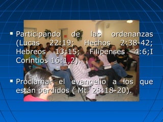  Participando de las ordenanzasParticipando de las ordenanzas
(Lucas 22:19; Hechos 2:38-42;(Lucas 22:19; Hechos 2:38-42;
Hebreos 13:15; Filipenses 4:6;IHebreos 13:15; Filipenses 4:6;I
Corintios 16:1,2).Corintios 16:1,2).
 Proclamar el evangelio a los queProclamar el evangelio a los que
están perdidos ( Mt. 28:18-20).están perdidos ( Mt. 28:18-20).
 