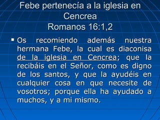 Febe pertenecía a la iglesia enFebe pertenecía a la iglesia en
CencreaCencrea
Romanos 16:1,2Romanos 16:1,2
 Os recomiendo además nuestraOs recomiendo además nuestra
hermana Febe, la cual es diaconisahermana Febe, la cual es diaconisa
de la iglesia en Cencreade la iglesia en Cencrea; que la; que la
recibáis en el Señor, como es dignorecibáis en el Señor, como es digno
de los santos, y que la ayudéis ende los santos, y que la ayudéis en
cualquier cosa en que necesite decualquier cosa en que necesite de
vosotros; porque ella ha ayudado avosotros; porque ella ha ayudado a
muchos, y a mi mismo.muchos, y a mi mismo.
 