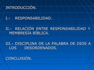 INTRODUCCIÓN.INTRODUCCIÓN.
I.-I.- RESPONSABILIDAD.RESPONSABILIDAD.
II.-II.- RELACIÓN ENTRE RESPONSABILIDAD YRELACIÓN ENTRE RESPONSABILIDAD Y
MEMBRESÍA BÍBLICA.MEMBRESÍA BÍBLICA.
III.-III.- DISCIPLINA DE LA PALABRA DE DIOS ADISCIPLINA DE LA PALABRA DE DIOS A
LOSLOS DESORDENADOS.DESORDENADOS.
CONCLUSIÓN.CONCLUSIÓN.
 