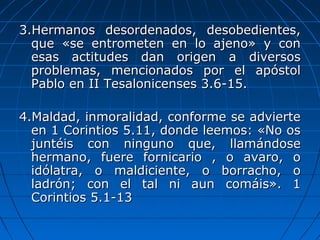 3.Hermanos desordenados, desobedientes,3.Hermanos desordenados, desobedientes,
que «se entrometen en lo ajeno» y conque «se entrometen en lo ajeno» y con
esas actitudes dan origen a diversosesas actitudes dan origen a diversos
problemas, mencionados por el apóstolproblemas, mencionados por el apóstol
Pablo en II Tesalonicenses 3.6-15.Pablo en II Tesalonicenses 3.6-15.
4.Maldad, inmoralidad, conforme se advierte4.Maldad, inmoralidad, conforme se advierte
en 1 Corintios 5.11, donde leemos: «No osen 1 Corintios 5.11, donde leemos: «No os
juntéis con ninguno que, llamándosejuntéis con ninguno que, llamándose
hermano, fuere fornicario , o avaro, ohermano, fuere fornicario , o avaro, o
idólatra, o maldiciente, o borracho, oidólatra, o maldiciente, o borracho, o
ladrón; con el tal ni aun comáis». 1ladrón; con el tal ni aun comáis». 1
Corintios 5.1-13Corintios 5.1-13
 