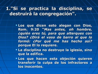 1."Si se practica la disciplina, se1."Si se practica la disciplina, se
destruirá la congregación".destruirá la congregación".
 Los que dicen esto alegan con Dios,Los que dicen esto alegan con Dios,
Rom. 9:20 “Rom. 9:20 “Mas antes, oh hombre,Mas antes, oh hombre,
¿quién eres tú, para que alterques con¿quién eres tú, para que alterques con
Dios? ¿Dirá el vaso de barro al que loDios? ¿Dirá el vaso de barro al que lo
formó: ¿Por qué me has hecho así?formó: ¿Por qué me has hecho así?
porque El lo requiere.porque El lo requiere.
 La disciplina no destruye la iglesia, sinoLa disciplina no destruye la iglesia, sino
que la edifica.que la edifica.
 Los que hacen esta objeción quierenLos que hacen esta objeción quieren
transferir la culpa de los infractores atransferir la culpa de los infractores a
los inocentes.los inocentes.
 