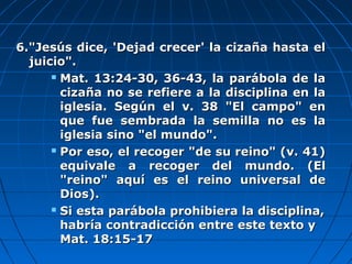 6."Jesús dice, 'Dejad crecer' la cizaña hasta el6."Jesús dice, 'Dejad crecer' la cizaña hasta el
juicio".juicio".
 Mat. 13:24-30, 36-43, la parábola de laMat. 13:24-30, 36-43, la parábola de la
cizaña no se refiere a la disciplina en lacizaña no se refiere a la disciplina en la
iglesia. Según el v. 38 "El campo" eniglesia. Según el v. 38 "El campo" en
que fue sembrada la semilla no es laque fue sembrada la semilla no es la
iglesia sino "el mundo".iglesia sino "el mundo".
 Por eso, el recoger "de su reino" (v. 41)Por eso, el recoger "de su reino" (v. 41)
equivale a recoger del mundo. (Elequivale a recoger del mundo. (El
"reino" aquí es el reino universal de"reino" aquí es el reino universal de
Dios).Dios).
 Si esta parábola prohibiera la disciplina,Si esta parábola prohibiera la disciplina,
habría contradicción entre este texto yhabría contradicción entre este texto y
Mat. 18:15-17Mat. 18:15-17
 