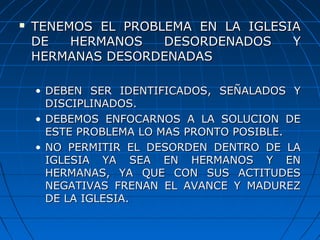  TENEMOS EL PROBLEMA EN LA IGLESIATENEMOS EL PROBLEMA EN LA IGLESIA
DE HERMANOS DESORDENADOS YDE HERMANOS DESORDENADOS Y
HERMANAS DESORDENADASHERMANAS DESORDENADAS
• DEBEN SER IDENTIFICADOS, SEÑALADOS YDEBEN SER IDENTIFICADOS, SEÑALADOS Y
DISCIPLINADOS.DISCIPLINADOS.
• DEBEMOS ENFOCARNOS A LA SOLUCION DEDEBEMOS ENFOCARNOS A LA SOLUCION DE
ESTE PROBLEMA LO MAS PRONTO POSIBLE.ESTE PROBLEMA LO MAS PRONTO POSIBLE.
• NO PERMITIR EL DESORDEN DENTRO DE LANO PERMITIR EL DESORDEN DENTRO DE LA
IGLESIA YA SEA EN HERMANOS Y ENIGLESIA YA SEA EN HERMANOS Y EN
HERMANAS, YA QUE CON SUS ACTITUDESHERMANAS, YA QUE CON SUS ACTITUDES
NEGATIVAS FRENAN EL AVANCE Y MADUREZNEGATIVAS FRENAN EL AVANCE Y MADUREZ
DE LA IGLESIA.DE LA IGLESIA.
 