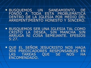  BUSQUEMOS UN SANEAMIENTO DEBUSQUEMOS UN SANEAMIENTO DE
FONDO A TODA ESTA PROBLEMÁTICAFONDO A TODA ESTA PROBLEMÁTICA
DENTRO DE LA IGLESIA POR MEDIO DELDENTRO DE LA IGLESIA POR MEDIO DEL
ARREPENTIMIENTO HONESTO Y SINCERO.ARREPENTIMIENTO HONESTO Y SINCERO.
 BUSQUEMOS SER UNA IGLESIA TAL COMOBUSQUEMOS SER UNA IGLESIA TAL COMO
CRISTO LA DESEA, SIN MANCHA SINCRISTO LA DESEA, SIN MANCHA SIN
ARRUGA NI COSA SEMEJANTE. EFESIOSARRUGA NI COSA SEMEJANTE. EFESIOS
5:27.5:27.
 QUE EL SEÑOR JESUCRISTO NOS HAGAQUE EL SEÑOR JESUCRISTO NOS HAGA
SER PREDICADORES RESPONSABLES ENSER PREDICADORES RESPONSABLES EN
LAS TAREAS QUE SE NOS HALAS TAREAS QUE SE NOS HA
ENCOMENDADO.ENCOMENDADO.
 