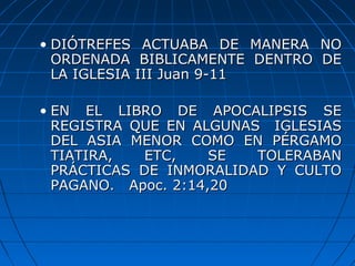 • DIÓTREFES ACTUABA DE MANERA NODIÓTREFES ACTUABA DE MANERA NO
ORDENADA BIBLICAMENTE DENTRO DEORDENADA BIBLICAMENTE DENTRO DE
LA IGLESIA III Juan 9-11LA IGLESIA III Juan 9-11
• EN EL LIBRO DE APOCALIPSIS SEEN EL LIBRO DE APOCALIPSIS SE
REGISTRA QUE EN ALGUNAS IGLESIASREGISTRA QUE EN ALGUNAS IGLESIAS
DEL ASIA MENOR COMO EN PÉRGAMODEL ASIA MENOR COMO EN PÉRGAMO
TIATIRA, ETC, SE TOLERABANTIATIRA, ETC, SE TOLERABAN
PRÁCTICAS DE INMORALIDAD Y CULTOPRÁCTICAS DE INMORALIDAD Y CULTO
PAGANO. Apoc. 2:14,20PAGANO. Apoc. 2:14,20
 