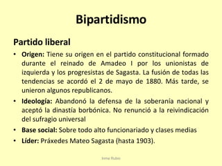 Bipartidismo Partido liberal Origen:  Tiene su origen en el partido constitucional formado durante el reinado de Amadeo I por los unionistas de izquierda y los progresistas de Sagasta. La fusión de todas las tendencias se acordó el 2 de mayo de 1880. Más tarde, se unieron algunos republicanos. Ideología:  Abandonó la defensa de la soberanía nacional y aceptó la dinastía borbónica. No renunció a la reivindicación del sufragio universal Base social:  Sobre todo alto funcionariado y clases medias Líder:  Práxedes Mateo Sagasta (hasta 1903). Inma Rubio 