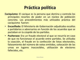 Práctica política Caciquismo:  El cacique es la persona que domina y controla los principales resortes de poder en un núcleo de población concreto. Los procedimientos más utilizados práctica del caciquismo  fueron: Encasillado:  El Ministerio de Gobernación adjudicaba escaños a partidarios o adversarios en función de los acuerdos que se pactaban en la cúspide de los partidos. Pucherazo:  Era un fraude electoral al que se recurría en caso de que no funcionase el acuerdo entre partidos. Se utilizaba la coacción, el fraude en la confección de listas electorales, falseamiento del número de votos emitidos, colocación de las urnas en lugares inaccesibles, utilización de electores fallecidos, etc. Inma Rubio 
